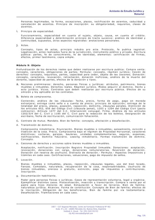 Asistente de Estudio Jurídico y
                                                                                                                                             Notarial

      Personas legitimadas, la forma, excepciones, plazos, rectificación de asientos, caducidad y
      cancelación de asientos. Principio de inscripción: su obligatoriedad, requisitos, clases de
      asientos.

i.    Principio de especialidad.

      Funcionamiento, especialidad en cuanto al sujeto, objeto, causa, en cuanto al crédito.
      Diferencia especialidad y determinación principio de tracto sucesivo: análisis de identidad y
      continuidad, supuestos, otros aspectos registrales: anotaciones personales.

j.    Actas.

      Concepto, tipos de actas, principio indubio pro acta. Protocolo, fe publica registral.
      Legalización, actos realizados fuera de la jurisdicción, instrumento público y privado. Escritura
      pública: partes, fe de conocimiento, fe de identidad, elementos: certificación de firmas,
      efectos, primer testimonio, copia simple.


Módulo 9: Objeto
Profundización de los derechos reales que deben realizarse por escritura publica: Compra venta:
concepto, caracteres, obligaciones de partes; Permuta: concepto, régimen jurídico; Cesión de
derechos: concepto, requisitos, partes, capacidad para ceder, objeto de las cesiones; Donación:
concepto, caracteres, revocación, retractación, donación inoficiosa, análisis de la muerte del
donante, capacidad de partes, efectos de la donación y tipos.

a. N o c i o n e s p r e l i m i n a r e s : d e r e c h o , p e r s o n a s f í s i c a s y j u r í d i c a s : a t r i b u t o s , p a t r i m o n i o , b i e n e s
      muebles e inmuebles. Derechos reales. Régimen jurídico. Modos adquirir el dominio. Hecho y
      acto jurídico. Vicios. Contratos que deben realizarse por escritura pública. Efectos de su
      omisión y ley aplicable en los contratos.

b. B o l e t o d e c o m p r a v e n t a .
      Contenido; análisis de las cláusulas: fecha, precio, forma de pago, pago en moneda
      extranjera; entrega como seña o a cuenta de precio; principio de ejecución; entrega de la
      totalidad del precio, plazos, posesión, reposición, domicilio, cláusulas penales. Distinción de
      los artículos 652, 656 del Código Civil (cláusula penal), 1203 y 1204 del Código Civil (pacto
      comisorio). Artículo 1277 del C.C. Intervención conyugal. Firma. Análisis de los artículos
      1202/3/4 del C. Civil y 1185 del C. Civil para la redacción de los boletos. Designación de
      escribano, fecha de escrituración, comunicación fehaciente.

c. C o n t r a t o d e m u t u o . M a n d a t o . B i e n d e f a m i l i a : c o n c e p t o , a f e c t a c i ó n y d e s a f e c t a c i ó n .
d.    Transmisión de dominio.
      Compraventa inmobiliaria. Enunciación. Bienes muebles o inmuebles; saneamiento, evicción y
      tradición de la cosa. Precio. Compraventa bajo el régimen de Propiedad Horizontal, caracteres
      distintivos; cocheras, garajes, bauleras, unidades complementarias, seguros, expensas,
      notificaciones. Dominio fiduciario. Leasing inmobiliario. Formas transmisión de dominio.
      Concepto.
e.    Cesiones de derechos y acciones sobre bienes muebles o inmuebles.
      Aceptación, notificación. Inscripción Registro Propiedad Inmueble. Donaciones: aceptación,
      revocación, donaciones con cargo, donaciones remuneratorias. Reversión de donación.
      Donación con reserva de usufructo. Distracto de donación.- Permuta.- Aspectos Impositivos y
      trámites en cada caso. Certificaciones, valuaciones, pago de impuesto de sellos.

f.    Locación.

      Bienes muebles o inmuebles, plazos, reposición, cláusulas legales, uso del bien locado,
      fianzas. Comodato, naturaleza, recuperación de la cosa, responsabilidades. Usufructo de
      bienes inmuebles, oneroso o gratuito, extinción, pago de impuestos y contribuciones.
      Inscripción.
g.    Documentación habilitante.
      Poder para personas físicas o jurídicas. Casos de representación voluntaria, legal y orgánica.
      Ejemplificar distintos casos. Protocolización, inserción y transcripción. Compra o venta por el
      padre para hijos menores de edad. Estipulación a favor de terceros. Bien de familia;
      naturaleza jurídica. Alcances. Forma de constitución. Concepto de Bien de familia; efectos de
      la inscripción. Obligación de los beneficiarios. Bien de familia por vía testamentaria.
      Desafectación. Tramitaciones en cada caso.




                                             CRET – CGT Regional Mercedes. Centro de Formación Profesional Nº 402
                                                 Avda. 47 y 26 – (6600) Mercedes (b), Buenos Aires, Argentina
                                                          Instituto S. Unzué - Tel: (54) 2324 431722
                                                                 cfp.402.mercedes@gmail.com
                                                                                                                                                           Pag. 7/9
 