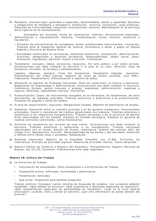Asistente de Estudio Jurídico y
                                                                                                                                               Notarial


h. M a n d a t o s ; d i v e r s o s t i p o s : g e n e r a l e s o e s p e c i a l e s . G e n e r a l i d a d e s , o b j e t o y c a p a c i d a d . D e r e c h o s
      y obligaciones de mandante y mandatario. Sustitución, renuncia, revocación; casos prácticos.
      Cláusulas de Irrevocabilidad: requisitos, enunciaciones, alcances. Manifestación en la escritura
      de la vigencia de la representación.

i.           Sociedades por Acciones, forma de constitución, trámites. Enunciaciones especiales.
      Administración y representación. Reforma. Transformación, fusión, escisión, disolución y
      liquidación.

      - Dictamen de precalificación de sociedades; forma, profesionales intervinientes; inscripción.
          Tramites ante la Inspección General de Justicia, formularios a llenar y pagos en Capital
          Federal y Provincia de Buenos Aires.

      - Sociedades comerciales no accionarias, elementos distintivos. Constitución. Administración,
          funciones, obligaciones y derechos societarios. Responsabilidad,                                                        objeto        social,       plazo.
          Disolución. Liquidación, partición. Fusión y Escisión. Tramitación.

j.    Testamento: concepto, clases, caracteres, requisitos. Por acto público y por sobre cerrado.
      Enumeraciones que debe contener la escritura o el acta en su caso. Herencia: tipos de
      herederos. Forzosos, no forzosos y testamentarios.
      Legados, albaceas, testigos; firma del testamento. Testamento ológrafo: requisitos.
      Protocolización por orden judicial. Registro de actos de última voluntad. (Ley 404).-
      Fideicomiso Testamentario. Protocolización y registro de sellos.

k. A f e c t a c i ó n a l r é g i m e n d e P r o p i e d a d H o r i z o n t a l . P l a n o d e s u b d i v i s i ó n : s u l e c t u r a y a p l i c a c i ó n .
      Reglamento de Copropiedad y Administración. Enunciaciones que debe contener la escritura.
      Condominio forzoso, partes comunes y propias; asambleas; administración; expensas y
      seguros. Reformas, reglamentos internos. Inscripción.

l.    Protocolización; Casos: de instrumentos otorgados en el extranjero, de testamentos, de otros
      documentos, de subastas judiciales. Trámites anteriores y posteriores a la protocolización.
      Protestos de pagarés y letras de cambio.
m. El acta de requerimiento; requisitos. Obligaciones fiscales. Régimen de habilitación de locales.

n. H i p o t e c a s . D i s t i n c i ó n e n t r e e l c o n t r a t o p r i n c i p a l y e l d e g a r a n t í a h i p o t e c a r i a . E n u n c i a c i o n e s
      principales. Cesión y cancelación de créditos garantizados con hipoteca. Trámites anteriores y
      posteriores a los respectivos otorgamientos. Tributos nacionales y de la provincia de Buenos
      Aires relacionados con los mismos. Hipoteca en moneda extranjera. Hipoteca en garantía de
      cuentas corrientes comerciales. Letras Hipotecarias.

o. E x t i n c i ó n d e c o n d o m i n i o p o r d i v i s i ó n d e c o s a c o m ú n . E n u n c i a c i o n e s q u e d e b e c o n t e n e r l a
      escritura. Trámites anteriores y posteriores a su otorgamiento. Tributos nacionales
      relacionados con el mismo. Estudio de títulos; importancia. Análisis del artículo 1051 del
      Código Civil. Saneamiento. Evicción. Responsabilidad de las partes y del escribano. Distinción
      y efectos entre títulos nulos y anulables. Subsanación.

p. S i s t e m a s
                registrales. Registro de la Propiedad Inmueble, Ley 17.801. Funciones. Su
      importancia. Principio de prioridad registral. Reserva de prioridad, efectos. Tracto abreviado.

q. R e g i s t r o P ú b l i c o d e C o m e r c i o y R e g i s t r o d e l A u t o m o t o r . P r o c e d i m i e n t o s . R e g i s t r o N a c i o n a l d e
      Buques. Ley 19.170, funciones. Tramitaciones ante cada organismo.


Módulo 10: Cultura del Trabajo

a. L a E n t r e v i s t a d e T r a b a j o
      -     Conciliación de necesidades. Cómo presentarse a una Entrevista de Trabajo

      -     Preparación previa. Infórmate. Puntualidad y planificación

      -     Presentación. Actitudes.
      -     Qué evitar. Prepararse para posibles preguntas
      Trabajo práctico: Conseguir varios recortes de búsqueda de empleos. Los cursantes deberán
      responder: ¿Qué empleo se anuncia?; ¿Qué experiencia y destrezas especiales se requieren?;
      ¿Qué características especiales de personalidad se necesitan?; ¿Cuál es el nivel salarial
      anunciado?; ¿cuándo, cómo y dónde se solicita?; ¿qué otra información se puede obtener del
      anuncio?.




                                             CRET – CGT Regional Mercedes. Centro de Formación Profesional Nº 402
                                                 Avda. 47 y 26 – (6600) Mercedes (b), Buenos Aires, Argentina
                                                          Instituto S. Unzué - Tel: (54) 2324 431722
                                                                 cfp.402.mercedes@gmail.com
                                                                                                                                                             Pag. 8/9
 
