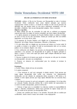 Unión Venezólana Occidental VOTO 180
DÍA DE LAS PERSONAS CON DISCAPACIDAD
VOTADO, celebrar el Día de las Personas con Discapacidad en todo el territorio
Occidental. Dicha celebración tiene como objetivo principal, que nuestras
congregaciones sientan el deseo y el desafío de trabajar no sólo con las personas sin
dificultad, sino, que puedan entrar en esta nueva experiencia, atendiendo a los más
desvalidos y limitados, bien sea por discapacidad psíquica, física o sensorial.
Objetivo específico.
El último sábado del mes de noviembre de cada año se celebrará un programa
especial para todos los amigos de nuestra comunidad que tienen alguna discapacidad.
1. La iglesia preparará un programa de Escuela Sabática donde se enfatice el trabajo
de Jesús en favor de los más necesitados. Dando por sentado que ellos son también
importantes en el reino de los cielos.
2. El programa de Escuela Sabática será dirigido por el departamento de Dorcas,
Ministerios de la Mujer, Buenos Samaritanos, Diáconos y Diaconisas.
3. El culto divino debe ser dirigido por una persona que trabaje en el sector salud. Si
es posible se invitará a un médico. El culto no necesariamente debe ser un sermón,
pudiera ser un seminario dirigido a las visitas.
4. Esta celebración está dirigida a las personas con discapacidad de la comunidad, sin
subestimar a las personas con discapacidad de la iglesia. El objetivo principal es
darles a conocer a Jesús como aquel que puede suplir cualquier dificultad por mayor
que nos parezca.
5. Decorar la iglesia de tal manera que pueda ser atrayente no sólo para los invitados
con discapacidad, sino para sus acompañantes.
6. Preparar un almuerzo de confraternidad para los invitados al terminar la
programación.
Estrategia.
a. Fechas: Último sábado del mes de noviembre.
b. La iglesia preparará:
Una invitación la cual será entregada el sábado anterior. Cada persona que
tenga alguna discapacidad debe recibir esta invitación. Los departamentos
involucrados con dos sábados de anticipación deben encuestar a 400 metros a la
redonda si existe alguna persona que tenga alguna dificultad bien sea sensorial, física
o psíquica.
Una hoja de encuesta la cual será entregada a cada participante. En la hoja debe
ser colocada: Nombre, dirección, teléfono fijo o móvil, nombre del representante (si
es menor de edad), discapacidad, grado de instrucción.
Adecuar el lugar para su comodidad. Los diáconos tendrán la responsabilidad de
ayudar a ubicarlos cómodamente. Deben hacer provisión de alguna rampa para las
sillas de ruedas de las personas con discapacidad física.
Formar una comisión para buscar a los invitados. Recuerde ellos no vendrán por
su dificultad, mucho menos si nunca han asistido a una congregación.
 