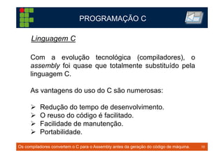 10TM 10
PROGRAMAÇÃO C
Os compiladores convertem o C para o Assembly antes da geração do código de máquina.
Com a evolução tecnológica (compiladores), o
assembly foi quase que totalmente substituído pela
linguagem C.
As vantagens do uso do C são numerosas:
Redução do tempo de desenvolvimento.
O reuso do código é facilitado.
Facilidade de manutenção.
Portabilidade.
Linguagem C
 