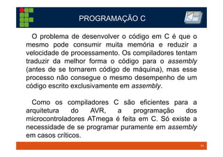 11TM 11
O problema de desenvolver o código em C é que o
mesmo pode consumir muita memória e reduzir a
velocidade de processamento. Os compiladores tentam
traduzir da melhor forma o código para o assembly
(antes de se tornarem código de máquina), mas esse
processo não consegue o mesmo desempenho de um
código escrito exclusivamente em assembly.
Como os compiladores C são eficientes para a
arquitetura do AVR, a programação dos
microcontroladores ATmega é feita em C. Só existe a
necessidade de se programar puramente em assembly
em casos críticos.
PROGRAMAÇÃO C
 
