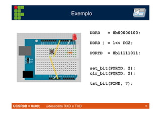 16TM 16
Exemplo
DDRD = 0b00000100;
DDRD | = 1<< PC2;
PORTD = 0b11111011;
set_bit(PORTD, 2);
clr_bit(PORTD, 2);
tst_bit(PIND, 7);
UCSR0B = 0x00; //desabilita RXD e TXD
 