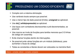 23TM 23
PRODUZINDO UM CÓDIGO EFICIENTE
Compile com a máxima otimização.
Use variáveis locais sempre que possível.
Use o menor tipo de dado possível (8 bits), unsigned se aplicável.
Use do{ } while(expressão) se aplicável.
Use laços com contadores decrescentes e pré-decrementados, se
possível.
Use macros ao invés de funções para tarefas menores que 2-3 linhas
de código em assembly.
Evite chamar funções dentro de interrupções.
Se possível junte várias funções em um módulo (biblioteca), para
aumentar o reuso do código.
Todas as constantes e literais devem ser colocados na memória flash.
Alterar – compilar, alterar – compilar, comparar.
 