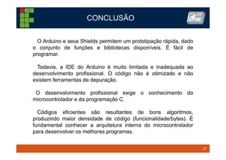 27TM 27
CONCLUSÃO
O Arduino e seus Shields permitem um prototipação rápida, dado
o conjunto de funções e bibliotecas disponíveis. É fácil de
programar.
Todavia, a IDE do Arduino é muito limitada e inadequada ao
desenvolvimento profissional. O código não é otimizado e não
existem ferramentas de depuração.
O desenvolvimento profissional exige o conhecimento do
microcontrolador e da programação C.
Códigos eficientes são resultantes de bons algoritmos,
produzindo maior densidade de código (funcionalidade/bytes). É
fundamental conhecer a arquitetura interna do microcontrolador
para desenvolver os melhores programas.
 