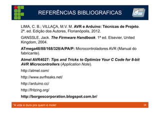 28TM 28
LIMA, C. B.; VILLAÇA, M.V. M. AVR e Arduino: Técnicas de Projeto.
2ª. ed. Edição dos Autores, Florianópolis, 2012.
GANSSLE, Jack. The Firmware Handbook. 1ª ed. Elsevier, United
Kingdom, 2004.
ATmega48/88/168/328/A/PA/P: Microcontroladores AVR (Manual do
fabricante).
Atmel AVR4027: Tips and Tricks to Optimize Your C Code for 8-bit
AVR Microcontrollers (Application Note).
http://atmel.com/
http://www.avrfreaks.net/
http://arduino.cc/
http://fritzing.org/
http://borgescorporation.blogspot.com.br/
REFERÊNCIAS BIBLIOGRAFICAS
“A vida é dura pra quem é mole!
 