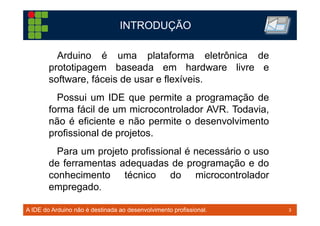 3TM 3
INTRODUÇÃO
A IDE do Arduino não é destinada ao desenvolvimento profissional.
Arduino é uma plataforma eletrônica de
prototipagem baseada em hardware livre e
software, fáceis de usar e flexíveis.
Possui um IDE que permite a programação de
forma fácil de um microcontrolador AVR. Todavia,
não é eficiente e não permite o desenvolvimento
profissional de projetos.
Para um projeto profissional é necessário o uso
de ferramentas adequadas de programação e do
conhecimento técnico do microcontrolador
empregado.
 