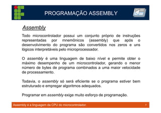 7TM 7
PROGRAMAÇÃO ASSEMBLY
Assembly é a linguagem da CPU do microcontrolador.
Todo microcontrolador possui um conjunto próprio de instruções
representadas por mnemônicos (assembly) que após o
desenvolvimento do programa são convertidos nos zeros e uns
lógicos interpretáveis pelo microprocessador.
O assembly é uma linguagem de baixo nível e permite obter o
máximo desempenho de um microcontrolador, gerando o menor
número de bytes de programa combinados a uma maior velocidade
de processamento.
Todavia, o assembly só será eficiente se o programa estiver bem
estruturado e empregar algoritmos adequados.
Programar em assembly exige muito esforço de programação.
Assembly
 