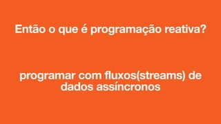 Então o que é programação reativa?
programar com fluxos(streams) de
dados assíncronos
 