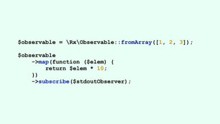 $observable = RxObservable::fromArray([1, 2, 3]);
$observable
->map(function ($elem) {
return $elem * 10;
})
->subscribe($stdoutObserver);
 