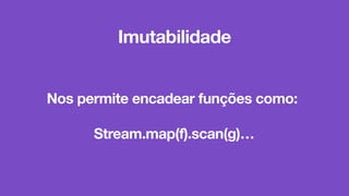 Nos permite encadear funções como:
Stream.map(f).scan(g)…
Imutabilidade
 