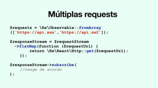 Múltiplas requests
$requests = RxObservable::fromArray
(['https://api.xxx','https://api.xx2']);
$responseStream = $requestStream
->flatMap(function ($requestUrl) {
return RxReactHttp::get($requestUrl);
});
$responseStream->subscribe(
//reage de acordo
);
 