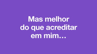 Mas melhor
do que acreditar
em mim…
 