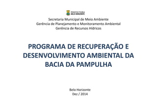 Secretaria Municipal de Meio Ambiente 
Gerência de Planejamento e Monitoramento Ambiental 
Gerência de Recursos Hídricos 
PROGRAMA DDEE RREECCUUPPEERRAAÇÇÃÃOO EE 
DDEESSEENNVVOOLLVVIIMMEENNTTOO AAMMBBIIEENNTTAALL DDAA 
BBAACCIIAA DDAA PPAAMMPPUULLHHAA 
Belo Horizonte 
Dez / 2014 
 