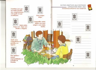 -           ,                                                              SQUE PRETENDO
                                                                                            OUTROSOBJET1V31STAR
                                                                                                              PARA MEU
                                                                                                    CONQ     DO CARÁTER
Contribuo para que
em minha patrulha : ~
                               .1 ~        1
                                           i
                                                                             -----::D~ES;-;E~NVOLVIMENTO


nos comprometamosr-r-r-r-r-r-r-r-~
com aquilo em que
acreditamos.
                                                  ~
                                                  ,     Estou sempre
                                                                         j                                 Ij1J~
                                                                                                                           '----------------




                                       I
                                                           alegre.
                                                                                                           ~,
                                                                                                          r,..r,....rrr,.-,.

           m" }~,                      ~                                                              r



                                                                                    1j11-
       ._·1                                       ~compartilho minha
                          •           rrrrrrrrr   r   alegria com meus
                                                                   •

                                                  amigos e com mmha

                                                                                    l~L-----
                                                                                                          --11
       ·r,...r-rr"..r-1"f" i
          ~        Ajudo minha                                família.
         Tropa a ser ale~re s~m
                                                                                   r,...".rr,...r,...,.
            ofender a nmguem.
                    ,

  Ij1f                                                                                                                         ,


                                                                                                           11-
-~~
rr,..rr,...rrr

Ajudo meus
companheiros de
patrulha a se
superar.




·11
  ~f




Dou opinião e
assumo
                 r
-r-r-r-r-r r r r e
                                                                                                               -1j11
                                                                                                                                       ~~
                                                                                                                                     -rr,.,...,..,...r,.,..,..
responsabilidades no
Conselho de
Patrulha.

                                      18                                                                     19
 