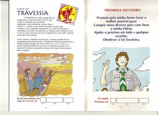 ETAPÁ DA
                                                                              PR M         A.         IA.
TRAVESSIA
        A TRAVESSIA é a última etapa de sua                           Prometo pela minha honra fazer o
progressão no Ramo Escoteiro. Para os que
ouvem o chamado para continuar                                              melhor possível para:
                                                                    Cumprir meus deveres para com Deus
                                                                               e minha Pátria;
                                                                    Ajudar o próximo em toda e qualquer
                                                                                        .-
                                                                                    ocasrao:
Você receberá o distintivo da Etapa da Travessia quando houver              Obedecer à lei Escoteira.
conquistado aproximadamente a metade dos objetivos pessoais que o
Ramo Escoteiro propõe aos jovens entre os 13 e os 15 anos, e o
exibirá orgulhosamente em seu traje ou uniforme escoteiro até o
momento de deixar sua patrulha e passar da Tropa Escoteira para o
Ramo seguinte.



                                                                    /           ..




                                  «:~-----------:j~                 J
                                       ~         ----------
                                  ~
                       ca
Recebi meu distintivo da
Etapa da Travessia em
                            D 1               ,--__ 1
                                                    r--l
                                                    .~
                                                                        Fiz minha
                                                                    Promessa em      DI_~II_
                            DIA            MÊS           ANO                         DIA        M~S         ANO

                                  34                                                       35
 
