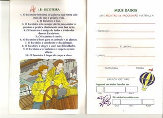 I wS o I 11 A                                           MEUS DADOS
1. O    ot iro rem uma    ) palavra:   lU   honra vale      ESTE REGISTRO    DE PROGRESSÃO           PERTENCE A
           rnai do qu -. própria vid •.
               2. O   ot iro - 1-. I.
  3. O Escoteiro está sempre alert pier judar o
   próximo e pratica diariamente uma boa ação.
    4. O Escoteiro é amigo de todos e irmão dos          ENDEREÇO    ------.....---o~-----
                 demais Escoteiros.
              5. O Escoteiro é cortês.
6. O Escoteiro é bom para os animais e as plantas.
     7. O Escoteiro é obediente e disciplinado.
  8. O Escoteiro é alegre e sorri nas dificuldades.                              TELEFONE                         _
   9. O Escoteiro é econômico e respeita o bem
                       alheio.
      10. O Escoteiro é limpo de corpo e alma.           E-MAl L                                                      _




                                                                 PATRULHA                       TROPA




                                                                   GRUPO    ESCOTEIRO

                                                         Ingressei em minha Patrulha em

                                                         DI                            11r-----
                                                          DIA              MES            ANO

                                                                        Fiz minha Investidura   em


                                                                        DI DIA            MÊS
                                                                                                      II--:-A7":N:-:::O:---


                                                                                   3
 
