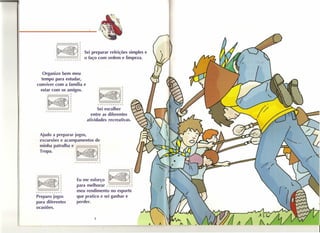 "'~
                                     . -:.     '.   o    r
                                        ,    :,':        ~   se; preparar refeições simples e
                          ~
                          __      -===~ r o aço com ordem e limpeza,
                       f'f'f''''f''''f'r,..,..,..~




   Organizo bem meu
  te~po para estudar,
conviver com a fa rmua e
                    'I'


              I-~·-·dl~ I~'dl~
  estar com os amiIgOS,          o




                                                                              • ',' : •.•.   o   ~
                                                                                    . '.         r
         .           . ',':     •.•. o         ~                        __         :.::===r
                              ,. ,             r                       r,...r-,...rrf"rrrr~
              __ -==== r                                            Sei escolher
             rrrr·"f"'rrrr,..~
                                                                ~~tre as diferentes
                                                              atividades recreativas,


   Ajudo a preparar jogos
   excursões e acampamentos de
     , h                     '
   mm a patrulha e
   Tropa,            ~,::,:: rvr- o ~
                           ,        r
                                                              '"        r
                                                        __    :.::==-r
                                                    rrrrr,...,..rrrf"'~


                                                                                  ====-__            r



        .v :.
          ,
                ... o
                 '.
              :,':
                                ~
                                r
                                ~
                                                        Eu me esforço             ~!
                                                        para melhorar ~,...r,...r,..        ,.
                                                                                            r
 ~ __           -=::__ r                                meu rendiimento no esporte r rrrr r
"f''''''f'r,..,..f'''f'~                                        ,
Preparo jogos                                           que pratico e sei ganhar e
para diferentes                                         perder.
ocasiões,

                                                                   8
 