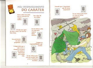 MEU DESENVOLVIMENTO
                                     DO CARÁTER
                                                                                                               Entendo que é importante
                                                                                                                          agir de forma
                                                                                                                            responsável                :I~
                                                                                                                                                       o
                                                                                                                                                             ~r                  r
                                                                                                                                                           ,...".,..".,..r,..,..,.
                                                                                                                                          Eu me esforço para fazer
                          Penso sobre meu jeito                                                                                           as coisas de forma
                                                                   Sou capaz de
                          de ser e procuro ser                                                                                            res onsável.
                                                                    me avaliar.
                          sempre            r

                          me'hor'I~1

                                       ~r




·11
                                                      r
                                      ,.,.,.,.,.,.,.,.~


 ~r                       •                                   Eu me esforço cada
            Sei que sou capaz
,.,.rr-,.,.r-r-~
                                                              vez mais para
de fazer coisas e de fazê-Ias
bem feitas.                                                   :::ar             .fé1~
        Sou persistente
              em ,. meus o~r
                                     I~I~
                                      '*
            propósitos. ,.,.,.r,.,.r,.~
                                      r
                                                  r



                                                  f
                                                              defeitos .• ~



                                                                       Cumpro as
                                                                                ,.,..r".."...,..rr,.
                                                                                                       [




            Compreendo que o
                 que a Lei e a                                I~I
                                                           responsabilidades que

                                                                            f      assumo.



                J
            Promessa Escoteira
                  me pedem é                                ·~r




                                                                                     ·1I
                                                                                      ~
   o                 ,.




                                                                            r


   o
        IllW i       ~
                              importante
                              para minha
                                                            rrrrrrr"..,..

                                                                                     o                     r

                                    VIid a.
   o




   o
         ~r
                     r
                     ~




                      r
                                                  Eu me esforço para
                                                viver de acordo com                            ~
                                                                                                           i
       ,..r"-rrrr,,..,.                                                              o         r
                                                   a Lei e a Promessa                o                     ~




                                                             Escoteira. .,..,..r,.."..,..,.. rr
                                                                                     o   ~                 ~




                                                      16
 