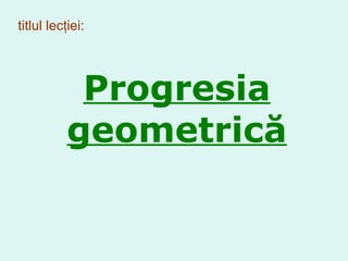 titlul lecţiei: Progresia  geometr ică 