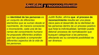 Judith Butler, afirma que el proceso de
reconocimiento resulta ser una pieza
clave para el desarrollo de la identidad de
las personas dentro de un proceso positivo
que forje la individualidad, también puede
detonar procesos de normalización que
busquen categorizar a las personas,
afectando así su constante posibilidad de
ser diversos
La identidad de las personas es
un conjunto de diferentes
elementos que se suman desde el
nacimiento, de manera consciente
o inconsciente, cada una de las
ramas del conocimiento humano
ha propuesto diferentes análisis
que han ayudado a comprender
diferentes aspectos de la vida de
las personas.
 