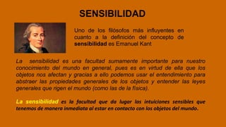 SENSIBILIDAD
Uno de los filósofos más influyentes en
cuanto a la definición del concepto de
sensibilidad es Emanuel Kant
La sensibilidad es una facultad sumamente importante para nuestro
conocimiento del mundo en general, pues es en virtud de ella que los
objetos nos afectan y gracias a ello podemos usar el entendimiento para
abstraer las propiedades generales de los objetos y entender las leyes
generales que rigen el mundo (como las de la física).
La sensibilidad es la facultad que da lugar las intuiciones sensibles que
tenemos de manera inmediata al estar en contacto con los objetos del mundo.
 