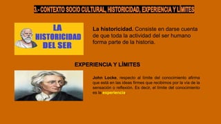 La historicidad. Consiste en darse cuenta
de que toda la actividad del ser humano
forma parte de la historia.
EXPERIENCIA Y LÍMITES
John Locke, respecto al límite del conocimiento afirma
que está en las ideas firmes que recibimos por la vía de la
sensación o reflexión. Es decir, el límite del conocimiento
es la experiencia.
 