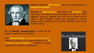 Kant nos habla del límite inferior que es el conocimiento en la
experiencia sensible.
Respecto al límite superior, para Kant es el nóumeno. Ésta
está fuera del alcance del conocimiento, es decir, un límite
negativo, ya que el negativo es el uso que se quiere que se
haga de este concepto, puesto que, entendido en sentido
positivo, será el objeto de una intuición intelectual, de la que el
hombre carece.
En la filosofía contemporánea el tema de los
límites ha decaído en importancia.
Para Nicolai Hartman, los límites del conocimiento,
“tienen sus raíces no en la esencia del ser, sino en
la esencia del conocimiento… el sujeto no puede
ensanchar a su antojo la objetivación.
 