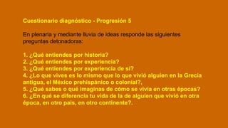Cuestionario diagnóstico - Progresión 5
En plenaria y mediante lluvia de ideas responde las siguientes
preguntas detonadoras:
1. ¿Qué entiendes por historia?
2. ¿Qué entiendes por experiencia?
3. ¿Qué entiendes por experiencia de sí?
4. ¿Lo que vives es lo mismo que lo que vivió alguien en la Grecia
antigua, el México prehispánico o colonial?,
5. ¿Qué sabes o qué imaginas de cómo se vivía en otras épocas?
6. ¿En qué se diferencia tu vida de la de alguien que vivió en otra
época, en otro país, en otro continente?.
 