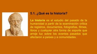 5.1. ¿Qué es la historia?
La historia es el estudio del pasado de la
humanidad a partir de la examinación crítica
de registros, documentos, fotografías, filmes,
libros y cualquier otra forma de soporte que
arroje luz sobre los eventos pasados que
afectaron a países y a comunidades.
 
