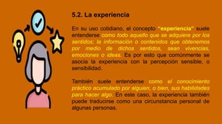 5.2. La experiencia
En su uso cotidiano, el concepto “experiencia” suele
entenderse como todo aquello que se adquiere por los
sentidos; la información o contenidos que obtenemos
por medio de dichos sentidos, sean vivencias,
emociones o ideas. Es por esto que comúnmente se
asocia la experiencia con la percepción sensible, o
sensibilidad.
También suele entenderse como el conocimiento
práctico acumulado por alguien, o bien, sus habilidades
para hacer algo. En este caso, la experiencia también
puede traducirse como una circunstancia personal de
algunas personas.
 