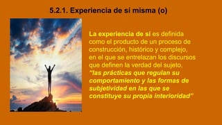 5.2.1. Experiencia de sí misma (o)
La experiencia de sí es definida
como el producto de un proceso de
construcción, histórico y complejo,
en el que se entrelazan los discursos
que definen la verdad del sujeto,
“las prácticas que regulan su
comportamiento y las formas de
subjetividad en las que se
constituye su propia interioridad”
 