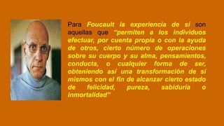 Para Foucault la experiencia de sí son
aquellas que “permiten a los individuos
efectuar, por cuenta propia o con la ayuda
de otros, cierto número de operaciones
sobre su cuerpo y su alma, pensamientos,
conducta, o cualquier forma de ser,
obteniendo así una transformación de sí
mismos con el fin de alcanzar cierto estado
de felicidad, pureza, sabiduría o
inmortalidad”
 