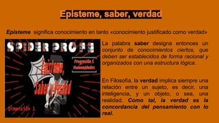 Episteme significa conocimiento en tanto «conocimiento justificado como verdad»
La palabra saber designa entonces un
conjunto de conocimientos ciertos, que
deben ser establecidos de forma racional y
organizados con una estructura lógica.
En Filosofía, la verdad implica siempre una
relación entre un sujeto, es decir, una
inteligencia, y un objeto, o sea, una
realidad. Como tal, la verdad es la
concordancia del pensamiento con lo
real.
 