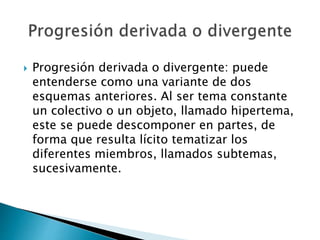  Progresión derivada o divergente: puede
entenderse como una variante de dos
esquemas anteriores. Al ser tema constante
un colectivo o un objeto, llamado hipertema,
este se puede descomponer en partes, de
forma que resulta lícito tematizar los
diferentes miembros, llamados subtemas,
sucesivamente.
 