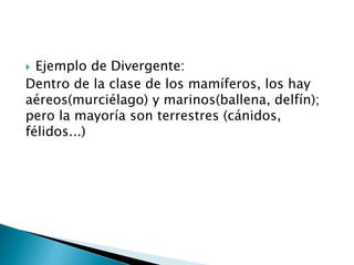  Ejemplo de Divergente:
Dentro de la clase de los mamíferos, los hay
aéreos(murciélago) y marinos(ballena, delfín);
pero la mayoría son terrestres (cánidos,
félidos...)
 