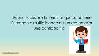 PROF. JUAN C. ARBULU BALAREZO
Es una sucesión de términos que se obtiene
Sumando o multiplicando al número anterior
una cantidad fija
 