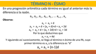 TÉRMINO N - ÉSIMO
En una progresión aritmética cada término es igual al anterior más la
diferencia o la razón.
a1, a2 , a3 , a4 , a5 , ... an-1 , an
Observa:
a2 = a1 + d
a3 = a2 + d = (a1 + d)+d = a1 + 2d
a4 = a3 + d = (a1 + 2d)+d = a1 + 3d
Por lo que deducimos que
a5 = a1 + 4d
Y siguiendo así sucesivamente, se llega al término n-ésimo de una PA, cuyo
primer término es a1 y la diferencia es “d”
an = a1 + (n-1)d
 
