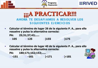 ¡¡¡A PRACTICAR!!! Calcular el término de lugar 26 de la siguiente P. A. , para ello  resuelve y  pulsa la  alternativa  correcta: PA:   25;31;37;43;..... a) 105 b) 125 c ) 155 d ) 175 Calcular el término de lugar 40 de la siguiente P. A. , para ello  resuelve y  pulsa la  alternativa  correcta: PA:   180;171;162;153;..... a) -151 b) -161 c ) -171 d ) -181 AHORA TE  DESAFIAMOS  A  RESOLVER  LOS SIGUIENTES EJERCICIOS 