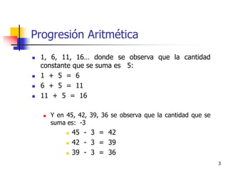 3
Progresión Aritmética
 1, 6, 11, 16… donde se observa que la cantidad
constante que se suma es 5:
 1 + 5 = 6
 6 + 5 = 11
 11 + 5 = 16
 Y en 45, 42, 39, 36 se observa que la cantidad que se
suma es: -3
 45 - 3 = 42
 42 - 3 = 39
 39 - 3 = 36
 
