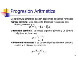 Progresión Aritmética
De la fórmula general se pueden deducir las siguientes fórmulas:
Primer término: Si se conoce la diferencia y cualquier otro
término, se tiene que:
Diferencia común: Si se conoce el primer término y un término
cualquiera, se tiene que:
Número de términos: Si se conoce el primer término, el último
término y la diferencia, entonces:
6
 1 1na a n d  
1
1
na a
d
n



1
1na a
n
d

 
 