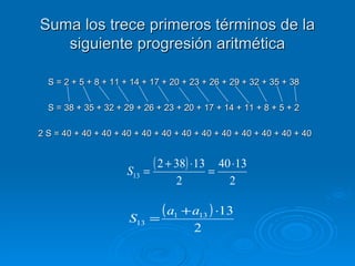 Suma los trece primeros términos de la siguiente progresión aritmética S = 2 + 5 + 8 + 11 + 14 + 17 + 20 + 23 + 26 + 29 + 32 + 35 + 38 S = 38 + 35 + 32 + 29 + 26 + 23 + 20 + 17 + 14 + 11 + 8 + 5 + 2 2 S = 40 + 40 + 40 + 40 + 40 + 40 + 40 + 40 + 40 + 40 + 40 + 40 + 40