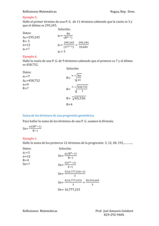 Reflexiones Matemáticas

Nagua, Rep. Dom.

Ejemplo 5.
Halle el primer término de una P. G. de 11 términos sabiendo que la razón es 3 y
que el último es 295,245.
Solución:
Datos:
a1=
An=295,245
R= 3
,
,
a1=
=
n=11
,
a1=?
a1= 5
Ejemplo 6.
Halle la razón de una P. G. de 9 términos sabiendo que el primero es 7 y el último
es 458,752.
Solución:
Datos:
a1=7
R=
An=458,752
n=9
,
R=?
R=
R=

65,536

R=4
Suma de los términos de una progresión geométrica.
Para hallar la suma de los términos de una P. G. usamos la fórmula:
Sn=
Ejemplo 1.
Halle la suma de los primeros 12 términos de la progresión: 3, 12, 48, 192,………..
Datos:
a1=3
n=12
R=4
Sn=?

Solución:
Sn=
Sn=
Sn=
Sn=

,

,

,

,

=

,

,

Sn= 16,777,215

Reflexiones Matemáticas

Prof. Joel Amauris Gelabert
829-292-9484.

 