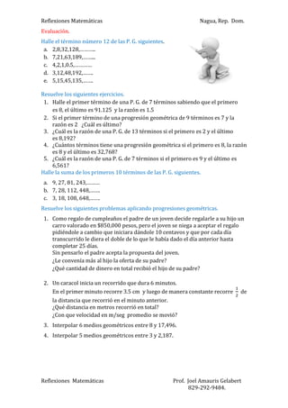 Reflexiones Matemáticas

Nagua, Rep. Dom.

Evaluación.
Halle el término número 12 de las P. G. siguientes.
a. 2,8,32,128,………..
b. 7,21,63,189,……...
c. 4,2,1,0.5,…………
d. 3,12,48,192,…….
e. 5,15,45,135,…….
Resuelve los siguientes ejercicios.
1. Halle el primer término de una P. G. de 7 términos sabiendo que el primero
es 8, el último es 91.125 y la razón es 1.5
2. Si el primer término de una progresión geométrica de 9 términos es 7 y la
razón es 2 ¿Cuál es último?
3. ¿Cuál es la razón de una P. G. de 13 términos si el primero es 2 y el último
es 8,192?
4. ¿Cuántos términos tiene una progresión geométrica si el primero es 8, la razón
es 8 y el último es 32,768?
5. ¿Cuál es la razón de una P. G. de 7 términos si el primero es 9 y el último es
6,561?
Halle la suma de los primeros 10 términos de las P. G. siguientes.
a. 9, 27, 81, 243,………
b. 7, 28, 112, 448,…….
c. 3, 18, 108, 648,…….
Resuelve los siguientes problemas aplicando progresiones geométricas.
1. Como regalo de cumpleaños el padre de un joven decide regalarle a su hijo un
carro valorado en $850,000 pesos, pero el joven se niega a aceptar el regalo
pidiéndole a cambio que iniciara dándole 10 centavos y que por cada día
transcurrido le diera el doble de lo que le había dado el día anterior hasta
completar 25 días.
Sin pensarlo el padre acepta la propuesta del joven.
¿Le convenía más al hijo la oferta de su padre?
¿Qué cantidad de dinero en total recibió el hijo de su padre?
2. Un caracol inicia un recorrido que dura 6 minutos.
En el primer minuto recorre 3.5 cm y luego de manera constante recorre
la distancia que recorrió en el minuto anterior.
¿Qué distancia en metros recorrió en total?
¿Con que velocidad en m/seg promedio se movió?

de

3. Interpolar 6 medios geométricos entre 8 y 17,496.
4. Interpolar 5 medios geométricos entre 3 y 2,187.

Reflexiones Matemáticas

Prof. Joel Amauris Gelabert
829-292-9484.

 