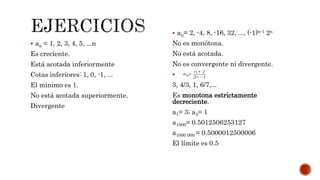  an = 1, 2, 3, 4, 5, ...n
Es creciente.
Está acotada inferiormente
Cotas inferiores: 1, 0, -1, ...
El mínimo es 1.
No está acotada superiormente.
Divergente
 an= 2, -4, 8, -16, 32, ..., (-1)n-1 2n
No es monótona.
No está acotada.
No es convergente ni divergente.

3, 4/3, 1, 6/7,...
Es monotona estrictamente
decreciente.
a1= 3; a3= 1
a1000= 0.5012506253127
a1000 000 = 0.5000012500006
El límite es 0.5
 