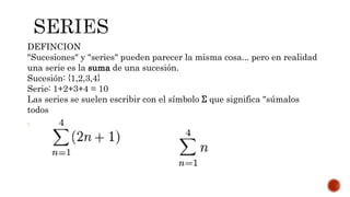 DEFINCION
"Sucesiones" y "series" pueden parecer la misma cosa... pero en realidad
una serie es la suma de una sucesión.
Sucesión: {1,2,3,4}
Serie: 1+2+3+4 = 10
Las series se suelen escribir con el símbolo Σ que significa "súmalos
todos
":
 