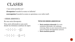  Las series pueden ser :
divergentes (cuando la suma es infinita)
convergentes (cuando la suma se aproxima a un valor real).
 SERIE ARMONICA
Es una serie divergente.
Una serie alternada es una serie
donde los términos cambian de signo
TIPOS DE SERIES ARMONICAS:
• Serie armónica alternada: La serie
armónica alternada, sin embargo,
converge. Esta es una consecuencia de la
serie de Taylor del logaritmo natural.
• Serie armónica parcial.
 