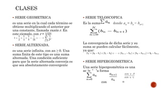  SERIE GEOMETRICA
es una serie en la cual cada término se
obtiene multiplicando el anterior por
una constante, llamada razón r. En
este ejemplo, con r = 1/2):
 SERIE ALTERNADA.
es una serie infinita. con an ≥ 0. Una
suma finita de este tipo es una suma
alternada. Una condición suficiente
para que la serie alternada converja es
que sea absolutamente convergente
 SERIE TELOSCOPICA
Es la suma donde an = bn − bn+1
La convergencia de dicha serie y su
suma se pueden calcular fácilmente,
ya que:
 SERIE HIPERGEOMETRICA
Una serie hipergeométrica es una
serie de la forma
con =
 
