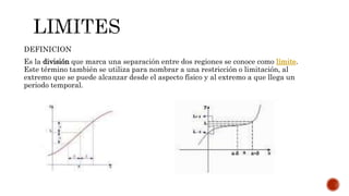 DEFINICION
Es la división que marca una separación entre dos regiones se conoce como límite.
Este término también se utiliza para nombrar a una restricción o limitación, al
extremo que se puede alcanzar desde el aspecto físico y al extremo a que llega un
periodo temporal.
 