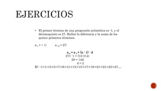 • El primer término de una progresión aritmética es -1, y el
décimoquinto es 27. Hallar la diferencia y la suma de los
quince primeros términos.
a 1 = − 1; a 15 = 27;
a n = a 1 + (n - 1) · d
27= -1 + (15-1) d;
28 = 14d;
d = 2
R/: -1;+1;+3;+5;+7;+9;+11;+13;+15;+17;+19;+21;+23,+25;+27….
 