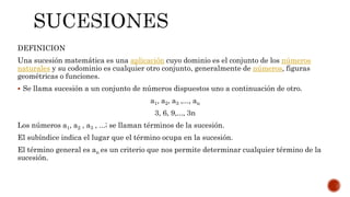 DEFINICION
Una sucesión matemática es una aplicación cuyo dominio es el conjunto de los números
naturales y su codominio es cualquier otro conjunto, generalmente de números, figuras
geométricas o funciones.
 Se llama sucesión a un conjunto de números dispuestos uno a continuación de otro.
a1, a2, a3 ,..., an
3, 6, 9,..., 3n
Los números a1, a2 , a3 , ...; se llaman términos de la sucesión.
El subíndice indica el lugar que el término ocupa en la sucesión.
El término general es an es un criterio que nos permite determinar cualquier término de la
sucesión.
 